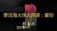 季沧海火球大师课：掌控烈焰轰炸的艺术